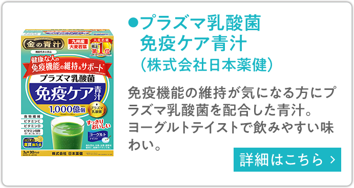 プラズマ乳酸菌免疫ケア青汁（株式会社日本薬健） 免疫機能の維持が気になる方にプラズマ乳酸菌を配合した青汁。ヨーグルトテイストで飲みやすい味わい。 詳細はこちら